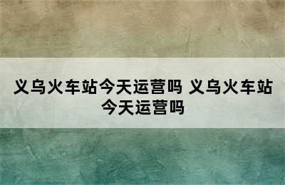 义乌火车站今天运营吗 义乌火车站今天运营吗